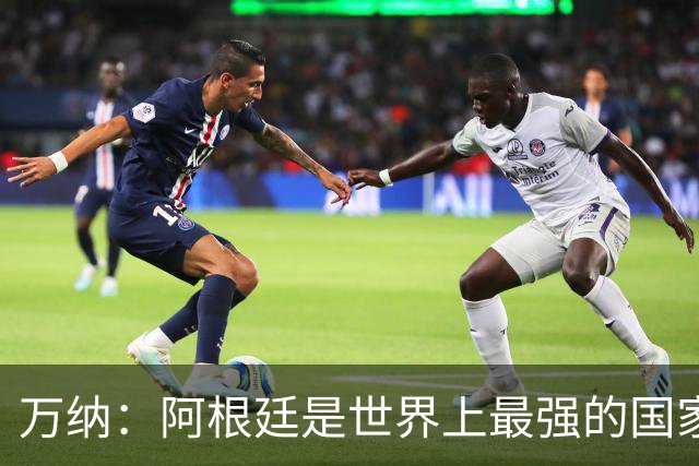 万纳：阿根廷是世界上最强的国家队之一，表现完全符合我们的预期