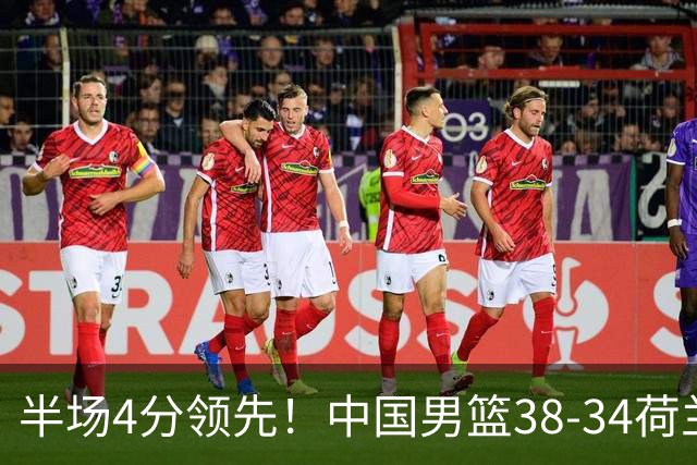 半场4分领先！中国男篮38-34荷兰，廖三宁11分独一档，杨瀚森首秀慢热仅2分