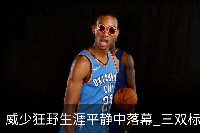威少狂野生涯平静中落幕 三双标签成就他也禁锢了他