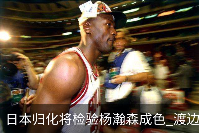 日本归化将检验杨瀚森成色 渡边：有实力击败中国男篮