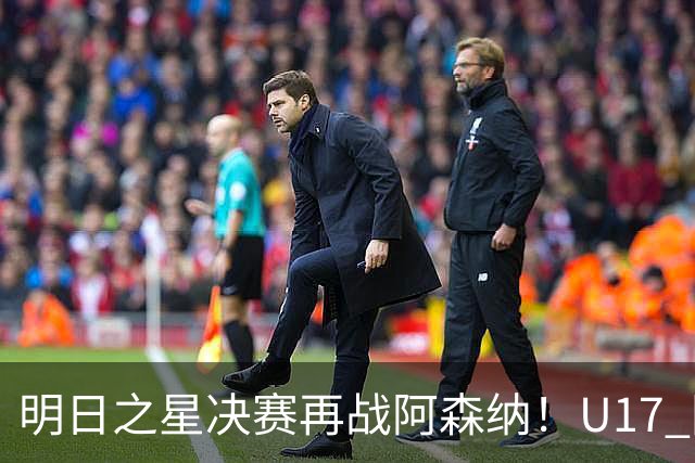 明日之星决赛再战阿森纳！U17 国足主帅浮嶋敏直言：非常期待这场对决