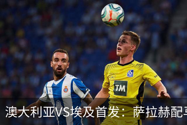 澳大利亚VS埃及首发：萨拉赫配马尔穆什 伊兰昆达应战