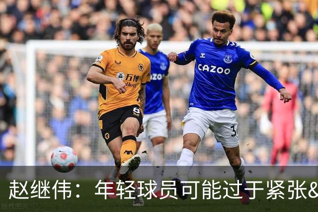 赵继伟：年轻球员可能过于紧张&心态不够放松 执行不好&失误也多