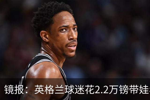 镜报：英格兰球迷花2.2万镑带娃看世界杯，但称买不起英格兰球票