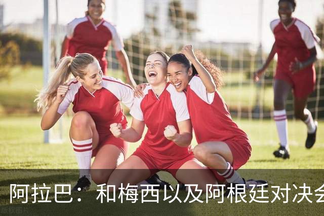 阿拉巴：和梅西以及阿根廷对决会很精彩；参加世界杯算是补全遗憾