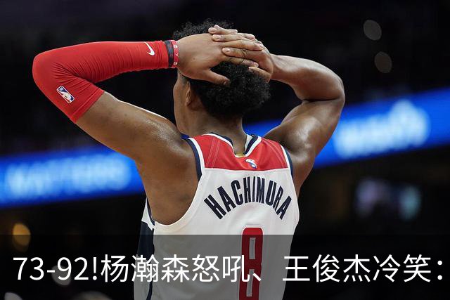 73-92!杨瀚森怒吼、王俊杰冷笑：中国男篮'内战'比输日本更可怕