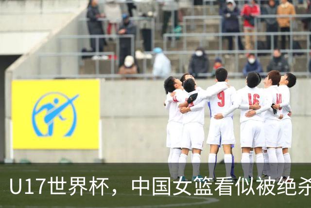 U17世界杯，中国女篮看似被绝杀，实则收获三大利好，打的真不错